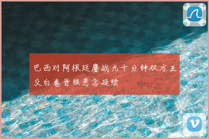 巴西对阿根廷鏖战九十分钟双方互交白卷晋级悬念延续