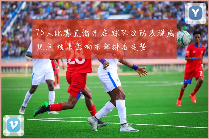 76人比赛直播开启 球队攻防表现成焦点 结果影响东部排名走势