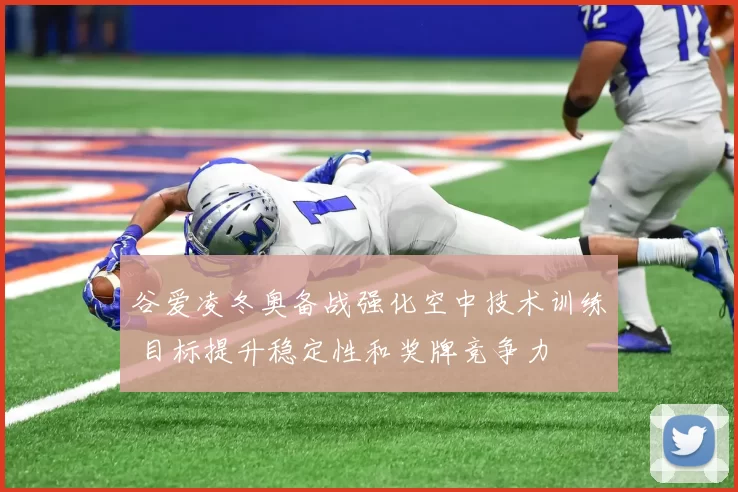 谷爱凌冬奥备战强化空中技术训练 目标提升稳定性和奖牌竞争力