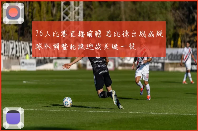 76人比赛直播前瞻 恩比德出战成疑球队调整轮换迎战关键一役