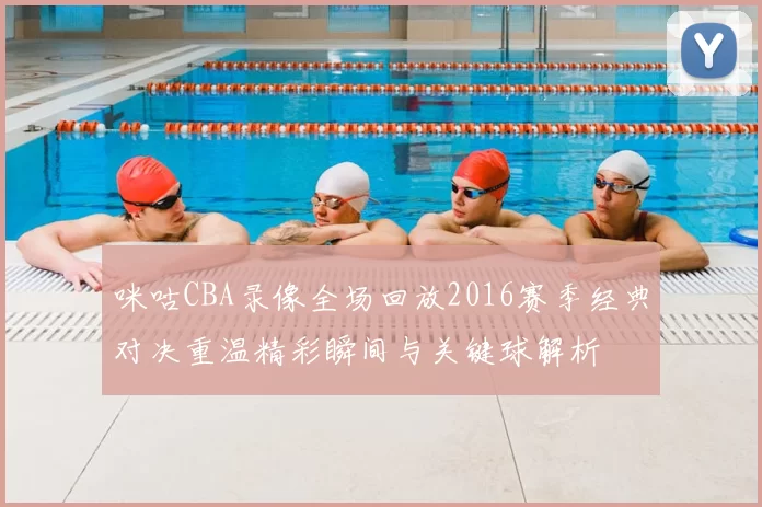 咪咕CBA录像全场回放2016赛季经典对决重温精彩瞬间与关键球解析