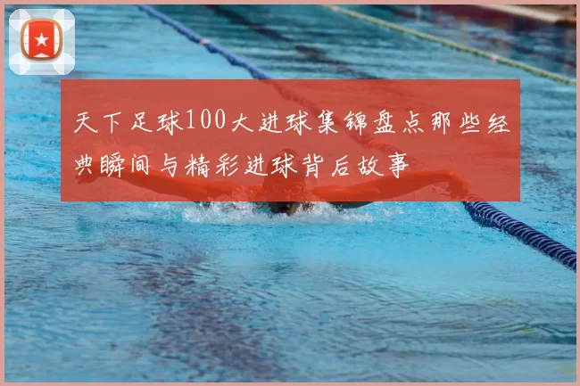 天下足球100大进球集锦盘点那些经典瞬间与精彩进球背后故事