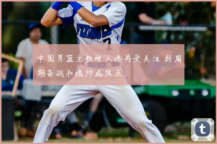 中国男篮主教练人选再受关注 新周期备战和选帅成焦点