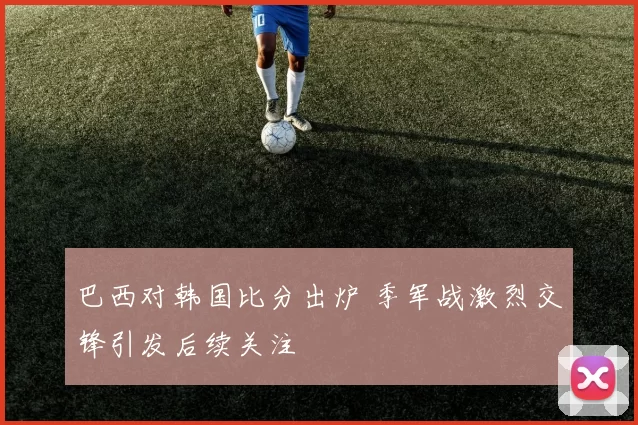 巴西对韩国比分出炉 季军战激烈交锋引发后续关注