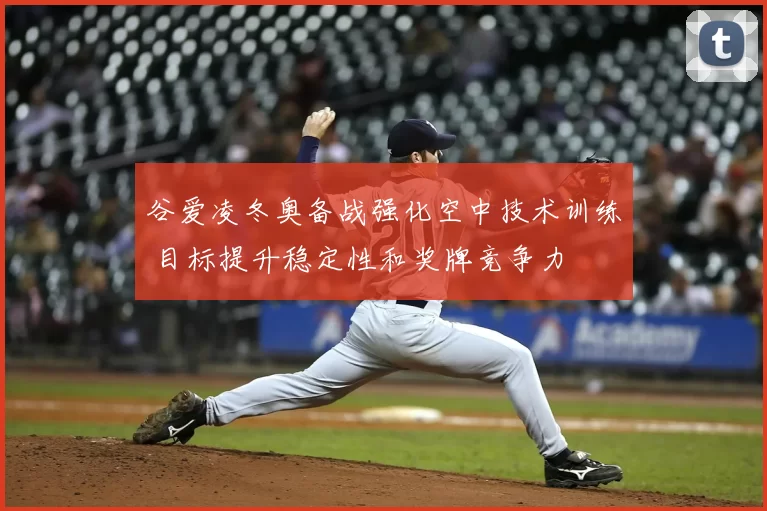 谷爱凌冬奥备战强化空中技术训练 目标提升稳定性和奖牌竞争力