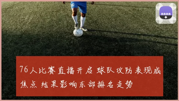 76人比赛直播开启 球队攻防表现成焦点 结果影响东部排名走势