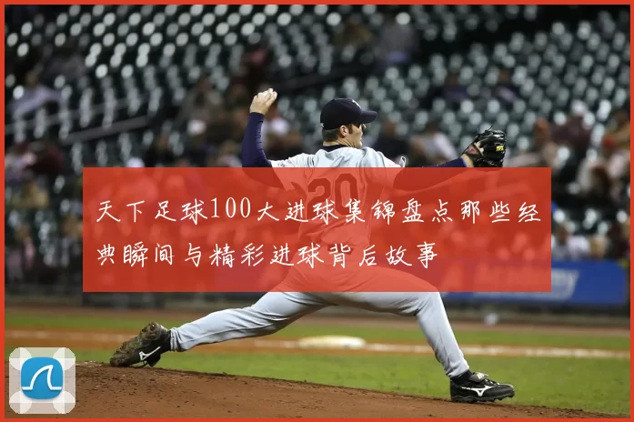 天下足球100大进球集锦盘点那些经典瞬间与精彩进球背后故事