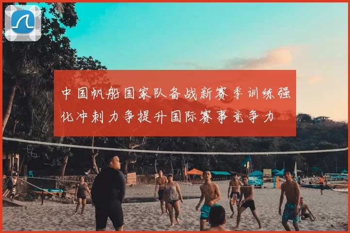 中国帆船国家队备战新赛季训练强化冲刺力争提升国际赛事竞争力