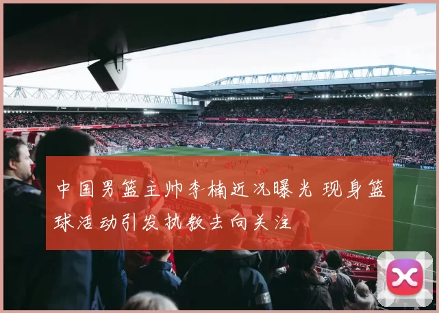 中国男篮主帅李楠近况曝光 现身篮球活动引发执教去向关注