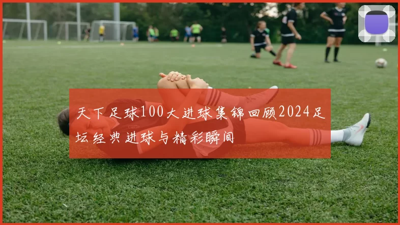 天下足球100大进球集锦回顾2024足坛经典进球与精彩瞬间