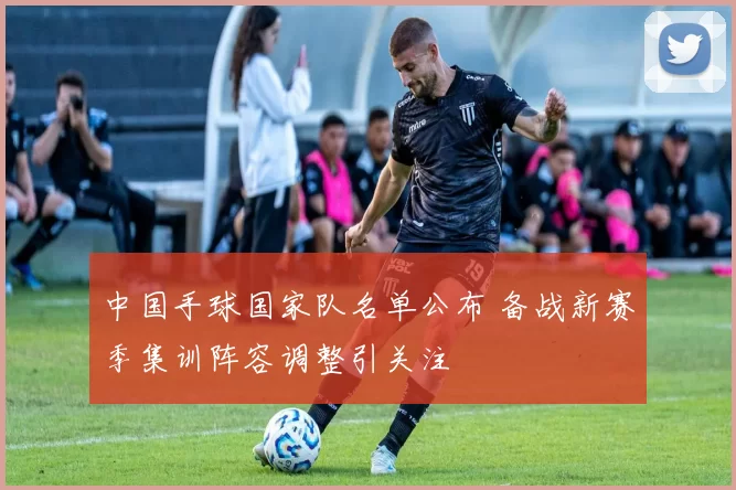 中国手球国家队名单公布 备战新赛季集训阵容调整引关注