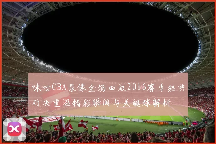 咪咕CBA录像全场回放2016赛季经典对决重温精彩瞬间与关键球解析