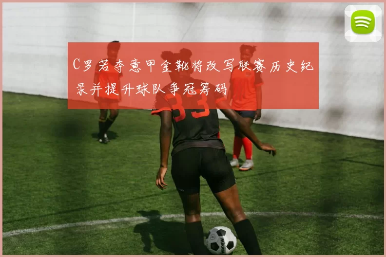 C罗若夺意甲金靴将改写联赛历史纪录并提升球队争冠筹码