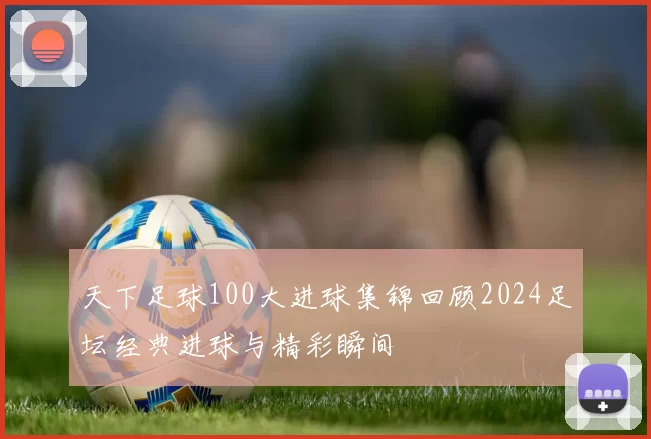 天下足球100大进球集锦回顾2024足坛经典进球与精彩瞬间