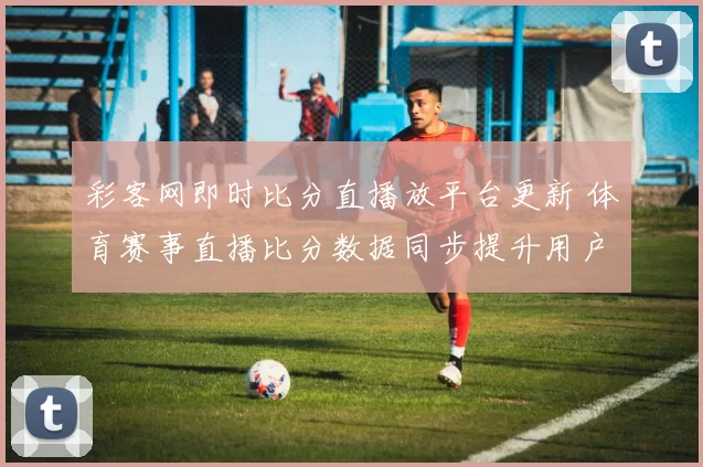 彩客网即时比分直播放平台更新 体育赛事直播比分数据同步提升用户观看体验