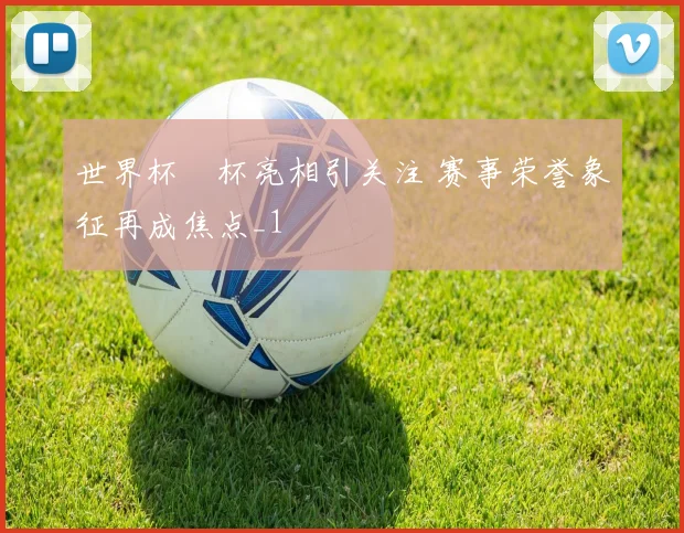 世界杯獎杯亮相引关注 赛事荣誉象征再成焦点_1
