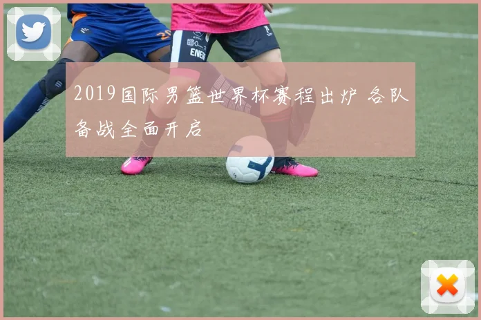 2019国际男篮世界杯赛程出炉 各队备战全面开启