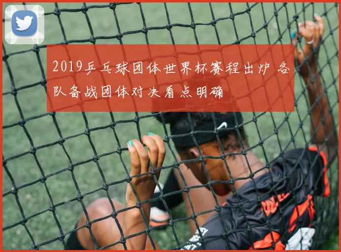 2019乒乓球团体世界杯赛程出炉 各队备战团体对决看点明确